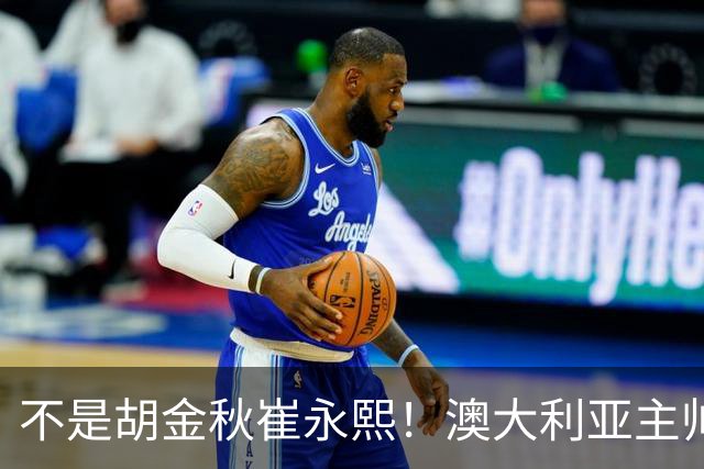不是胡金秋崔永熙！澳大利亚主帅大赞中国1小将，未来是第1核心